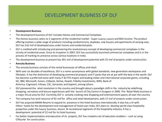 DEVELOPMENT BUSINESS OF DLFDevelopment BusinessThe development business of DLF includes Homes and Commercial ComplexesThe Homes business caters to 3 segments of the residential market - Super Luxury, Luxury and Mid-Income. The product offering involves a wide range of products including condominiums, duplexes, row houses and apartments of varying sizes. DLF has 216 msf of developed area under homes and residential plots.DLF is credited with introducing and pioneering the revolutionary concept of developing commercial complexes in the vicinity of residential areas. Since its inception in 2007, DLF has successfully launched commercial complexes and is in the process of marking its presence across various locations in India.The development business at present has 391 msf of development potential with 25 msf of projects under construction.Annuity BusinessThe annuity business consists of the rental businesses of offices and retail.With over six decades of excellence, DLF is a name synonymous with global standards, new generation workspaces and lifestyles. It has the distinction of developing commercial projects and IT parks that are at par with the best in the world. DLF has become a preferred name with many IT & ITES majors and leading Indian and International corporate giants, including GE, IBM, Microsoft, Canon, Citibank, Vertex, Hewitt, Fidelity Investments, WNS, Bank of America, Cognizant, Infosys, CSC, Symantec and Sapient, among others.DLF pioneered the  retail revolution in the country and brought about a paradigm shift in the  industry by redefining shopping, recreation and leisure experiences with the  launch of City Centre in Gurgaon in 2000. The  Retail Malls business is a major thrust area for DLF. Currently, DLF is  actively creating new shopping and entertainment spaces all over the country.The company has land resource of 92 msf for  office and retail development, with 17 msf of projects under construction.DLF has acquired AMAN Resorts to expand its  presence in the hotel business internationally. It also has a JV with Hilton  hotels for the development and management of hotels pan-India. DLF plans to  develop world-class hospitality properties under the luxury, business, leisure  & recreational segments of the hospitality industry. It has a development  potential of 12 msf for its hotel business.For better implementation and execution of its  projects, DLF has created a set of execution enablers – such as Laing O'Rourke  for construction.DLF has a strong management team running  independent businesses, though complementing each other in cases of  opportunities of mixed land use. DLF's mission  is to build a world-class real estate development company with the highest  standards of professionalism, ethics and customer service and to thereby  contribute to and benefit from the growth of the Indian economy.
