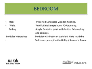 BEDROOMFloor                                      Imported Laminated wooden flooring. Walls                                    Acrylic Emulsion paint on POP punning. Ceiling                                  Acrylic Emulsion paint with limited false ceiling                                                    and cornices Modular Wardrobes              Modular wardrobes of standard make in all the                                               Bedrooms , except in the Utility / Servant's Room