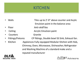 KITCHENWalls                                    Tiles up to 2'-0" above counter and Acylic                                                    Emulsion paint in the balance areaFloor                                    Anti-skidTiles Ceiling                                Acrylic Emulsion paint Counters                           Granite Fittings/Fixtures            CP fittings, Double bowl SS Sink, Exhaust fan.Kitchen            Applainces Fully equipped Modular Kitchen with Hob,                              Chimney, Oven, Microwave, Dishwasher, Refrigerator                              and Washing Machine of a standard make and a                              reputed manufacturer