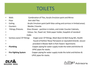 TOILETSWalls                                 Combination of Tiles, Acrylic Emulsion paint and Mirror.Floor                                 Anti-skid Tiles Ceiling                             Acrylic Emulsion paint (with false ceiling and cornices in limited areas).Counters                         Marble / Granite Fittings /Fixtures         Glass Shower - partition in toilets, and Under Counter Cabinets,Exhaus  fan, Towel rail, Toilet paper holder, Soapdish of standard                                       make.Sanitary ware/ CP fittings        Single Lever CP fittings, Wash Basin & Wall-Hung WC, Health                                                     Faucet of Kohler/ Roca/ Parryware or equivalent brands. Jacuzzi                                                    provided in Master Bath in Park Towers' ApartmentsPlumbing                                  Copper piping for water supply inside the toilet and kitchen &                                                   UPVC pipes for stacks.Fire Fighting System              Copper piping for water supply inside the toilet and kitchen &                                                  UPVC pipes for stacks.
