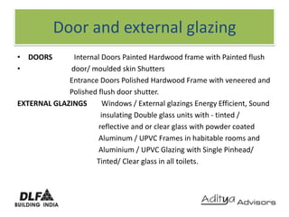 Door and external glazingDOORS            Internal Doors Painted Hardwood frame with Painted flush                         door/ moulded skin Shutters                             Entrance Doors Polished Hardwood Frame with veneered and                              Polished flush door shutter. EXTERNAL GLAZINGS        Windows / External glazings Energy Efficient, Sound                                              insulating Double glass units with - tinted /                                              reflective and or clear glass with powder coatedAluminum / UPVC Frames in habitable rooms and                                             Aluminium / UPVC Glazing with Single Pinhead/                                            Tinted/ Clear glass in all toilets.