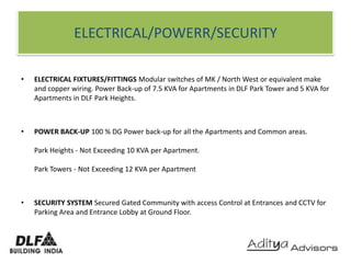 ELECTRICAL/POWERR/SECURITYELECTRICAL FIXTURES/FITTINGS Modular switches of MK / North West or equivalent make and copper wiring. Power Back-up of 7.5 KVA for Apartments in DLF Park Tower and 5 KVA for Apartments in DLF Park Heights. POWER BACK-UP 100 % DG Power back-up for all the Apartments and Common areas.Park Heights - Not Exceeding 10 KVA per Apartment.Park Towers - Not Exceeding 12 KVA per ApartmentSECURITY SYSTEM Secured Gated Community with access Control at Entrances and CCTV for Parking Area and Entrance Lobby at Ground Floor.