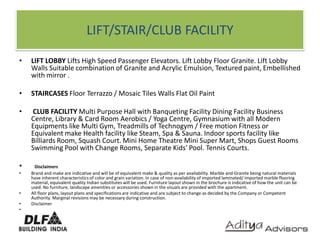 LIFT/STAIR/CLUB FACILITYLIFT LOBBY Lifts High Speed Passenger Elevators. Lift Lobby Floor Granite. Lift Lobby Walls Suitable combination of Granite and Acrylic Emulsion, Textured paint, Embellished with mirror .STAIRCASES Floor Terrazzo / Mosaic Tiles Walls Flat Oil PaintCLUB FACILITY Multi Purpose Hall with Banqueting Facility Dining Facility Business Centre, Library & Card Room Aerobics / Yoga Centre, Gymnasium with all Modern Equipments like Multi Gym, Treadmills of Technogym / Free motion Fitness or Equivalent make Health facility like Steam, Spa & Sauna. Indoor sports facility like Billiards Room, Squash Court. Mini Home Theatre Mini Super Mart, Shops Guest Rooms Swimming Pool with Change Rooms, Separate Kids' Pool. Tennis Courts.  DisclaimersBrand and make are indicative and will be of equivalent make & quality as per availability. Marble and Granite being natural materials have inherent characteristics of color and grain variation. In case of non-availability of imported laminated/ imported marble flooring material, equivalent quality Indian substitutes will be used. Furniture layout shown in the brochure is indicative of how the unit can be used. No furniture, landscape amenities or accessories shown in the visuals are provided with the apartment.All floor plans, layout plans and specifications are indicative and are subject to change as decided by the Company or Competent Authority. Marginal revisions may be necessary during construction.Disclaimer 