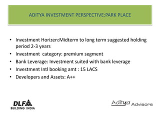 ADITYA INVESTMENT PERSPECTIVE:PARK PLACEInvestment Horizen:Midterm to long term suggested holding period 2-3 yearsInvestment  category: premium segmentBank Leverage: Investment suited with bank leverageInvestment Intl booking amt : 15 LACSDevelopers and Assets: A++