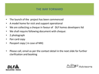 THE WAY FORWARDThe launch of the  project has been commencedA model home for visit and support operationalWe are collecting a cheque in favour of   DLF homes developers ltdWe shall require following document with cheque:2 photographPan card copyPassport copy ( in case of NRI)Please call, email as per the contact detail in the next slide for further clarification and booking