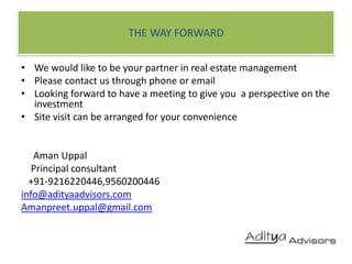 THE WAY FORWARDWe would like to be your partner in real estate managementPlease contact us through phone or emailLooking forward to have a meeting to give you  a perspective on the investment Site visit can be arranged for your convenienceAmanUppal    Principal consultant   +91-9216220446,9560200446info@adityaadvisors.comAmanpreet.uppal@gmail.com
