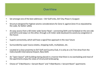 OverViewSet amongst one of the best addresses – DLF Golf Links, DLF City, Phase V, GurgaonStructure designed for highest seismic considerations for Zone-V, against Zone-IV as stipulated by the code, for better safety An easy access from a 60 meter wide Sector Road – connecting Delhi and Faridabad on the one side and Sohna and Jaipur on the other, through a 24 meter wide boulevard to avoid any congestion in the futureSuperb connectivity, which will have a signal free approach in the near futureSurrounded by super luxury estates, shopping malls, multiplexes, etc.Located at a close proximity to DLF Golf and Country Club, it is only at a 14.7 km drive from the Indira Gandhi International Airport, New DelhiAn "open-layout” with buildings being placed in a manner that there is no overlooking and most of the apartments enjoy the views of structured landscapingChoice of "3 Bed Rooms + Servant Room" and "4 Bed Rooms + Servant Room" apartments 