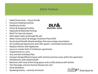 Silent FeaturecGated Community – Secure & Safe Exclusive Clubbing Facilities Healthcare Centre School & Shopping Facilities Adequate & Dedicated Parking Multi Tier Security System 24x7 power back-up through DG sets Water Conservation & Sewage Treatment Plant (STP) Sound-proof Double Glazed windows that save energy consumption Air Conditioned Apartments with VRV system– Controlled Environment Modular Kitchen with Appliances Jacuzzi in master bath of 4 bedroom apartments 4 Apartments to a core Airy and well ventilated flats Compact design/efficient layout with minimal common areas within the apartment All bedrooms with attached bath Balconies with most of the living spaces and a utility balcony with kitchen Two Passenger and one Service Elevator per core Great Aesthetics Sprawling Greens – serenity all around	