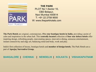 THE PARK PLOT No:1,Sector 10, CBD Belapur,  Navi Mumbai 400614 T: +91 22 2758 9000 W: www.theparkhotels.com The Park Hotels  are original, contemporary,  Five star boutique hotels in India , providing a point of calm and inspiration in the urban hub. This  centrally located  collection of  four star deluxe hotels  offer inspiring design, refreshing people, rejuvenating spaces, innovative dining, sensuous entertainment, instant connectivity and edgy art, balancing mind and body, work and play.  India's first collection of luxury, boutique hotels and  member of design hotels , The Park Hotels are a part of  Apeejay Surrendra Group. BANGALORE   |    CHENNAI     |    NEWDELHI   |    KOLKATA   |    VISHAKAPATNAM   