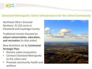 Cleveland Metroparks: Green Infrastructure for the Urban Community

Northeast Ohio’s Emerald
Necklace: 21,315 acres in
Cleveland and Cuyahoga County
Traditional mission focused on
nature conservation, education,
and recreation (in that order)
New directions set by Centennial
Strategic Plan:
• Restore urban ecosystems
• Connect Cleveland Metroparks
   to the urban core
• Promote community health and
   wellness
 