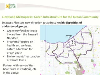 Cleveland Metroparks: Green Infrastructure for the Urban Community
Strategic Plan sets new direction to address health disparities of
underserved groups:
 • Greenway/trail network
    inward from the Emerald                          Hough
    Necklace
 • Programs focused on
    health and wellness,
    nature education for
    urban youth
 • Environmental restoration
    of vacant lands
 Partner with universities,
 healthcare institutions, etc.
 in the above
 