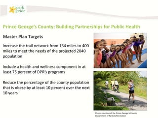 Prince George’s County: Building Partnerships for Public Health
Master Plan Targets
Increase the trail network from 134 miles to 400
miles to meet the needs of the projected 2040
population

Include a health and wellness component in at
least 75 percent of DPR’s programs

Reduce the percentage of the county population
that is obese by at least 10 percent over the next
10 years



                                                     Photos courtesy of the Prince George’s County
                                                     Department of Parks & Recreation
 