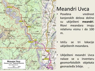 Meandri Uvca
• Posebna           vrednost
  kanjonskih delova doline
  su uklješteni meandri.
  Rtovi meandara imaju
  relativnu visinu i do 100
  m.

• Ističu se tri lokacije
  uklještenih meandara.

• Uklješteni meandri Uvca
  nalaze se u inventaru
  geomorfoloških objekata
  geonasleđa Srbije. 10
 