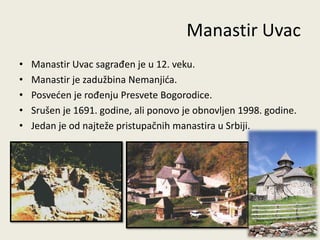 Manastir Uvac
•   Manastir Uvac sagrađen je u 12. veku.
•   Manastir je zadužbina Nemanjida.
•   Posveden je rođenju Presvete Bogorodice.
•   Srušen je 1691. godine, ali ponovo je obnovljen 1998. godine.
•   Jedan je od najteže pristupačnih manastira u Srbiji.




                                                                16
 