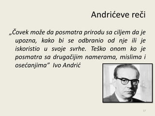 Andrideve reči
„Čovek može da posmatra prirodu sa ciljem da je
  upozna, kako bi se odbranio od nje ili je
  iskoristio u svoje svrhe. Teško onom ko je
  posmatra sa drugačijim namerama, mislima i
  osećanjima” Ivo Andrić




                                              17
 