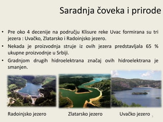 Saradnja čoveka i prirode

• Pre oko 4 decenije na području Klisure reke Uvac formirana su tri
  jezera : Uvačko, Zlatarsko i Radoinjsko jezero.
• Nekada je proizvodnja struje iz ovih jezera predstavljala 65 %
  ukupne proizvodnje u Srbiji.
• Gradnjom drugih hidroelektrana značaj ovih hidroelektrana je
  smanjen.




  Radoinjsko jezero         Zlatarsko jezero      Uvačko jezero   5
 