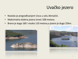 Uvačko jezero
• Nastalo je pregrađivanjem Uvca u selu Akmačidi.
• Maksimalna dubina jezera iznosi 108 metara.
• Brana je duga 160 i visoka 110 metara,a jezero je dugo 25km.




                                                                 7
 