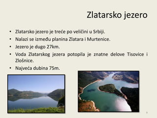 Zlatarsko jezero
• Zlatarsko jezero je trede po veličini u Srbiji.
• Nalazi se između planina Zlatara i Murtenice.
• Jezero je dugo 27km.
• Voda Zlatarskog jezera potopila je znatne delove Tisovice i
  Zlošnice.
• Najveda dubina 75m.




                                                            8
 