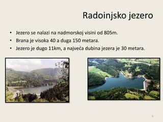 Radoinjsko jezero
• Jezero se nalazi na nadmorskoj visini od 805m.
• Brana je visoka 40 a duga 150 metara.
• Jezero je dugo 11km, a najveda dubina jezera je 30 metara.




                                                               9
 