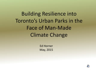 Building Resilience into
Toronto’s Urban Parks in the
Face of Man-Made
Climate Change
Ed Horner
May, 2015
 
