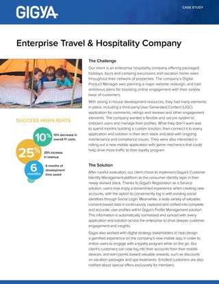 CASE STUDY
The Challenge
Our client is an enterprise hospitality company offering packaged
holidays, tours and camping excursions and vacation home sales
throughout their network of properties. The company’s Digital
Product Manager was planning a major website redesign, and had
ambitious plans for boosting online engagement with their sizable
base of customers.
With strong in-house development resources, they had many elements
in place, including a third-party User Generated Content (UGC)
application for comments, ratings and reviews and other engagement
elements. The company wanted a flexible and secure system to
onboard users and manage their profiles. What they didn’t want was
to spend months building a custom solution, then connect it to every
application and solution in their tech stack and deal with ongoing
maintenance and compliance issues. They were also interested in
rolling out a new mobile application with game mechanics that could
help drive more traffic to their loyalty program.
The Solution
After careful evaluation, our client chose to implement Gigya’s Customer
Identity Management platform as the consumer identity layer in their
newly revised stack. Thanks to Gigya’s Registration as a Service
solution, users now enjoy a streamlined experience when creating new
accounts, with the option to conveniently log in with existing social
identities through Social Login. Meanwhile, a wide variety of valuable,
consent-based data is continuously captured and unified into complete
and accurate user profiles within Gigya’s Profile Management solution.
This information is automatically normalized and synced with every
application and solution across the enterprise to drive deeper customer
engagement and insights.
Gigya also worked with digital strategy stakeholders to help design
a gamified experience on the company’s new mobile app, in order to
entice users to engage with a loyalty program while on the go. Our
client’s customers can now log into their accounts from their mobile
devices, and earn points toward valuable rewards, such as discounts
on vacation packages and spa treatments. Enrolled customers are also
notified about special offers exclusively for members.
Enterprise Travel & Hospitality Company
SUCCESS HIGHLIGHTS
25% 25% increase
in revenue
10% decrease in
overall IT costs
6 months of
development
time saved
10
6months
 