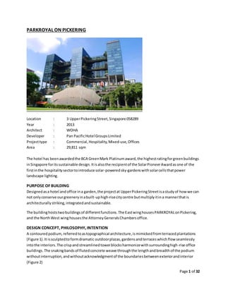 Page 1 of 32 
PARKROYAL ON PICKERING 
Location : 3 Upper Pickering Street, Singapore 058289 
Year : 2013 
Architect : WOHA 
Developer : Pan Pacific Hotel Groups Limited 
Project type : Commercial, Hospitality, Mixed-use, Offices 
Area : 29,811 sqm 
The hotel has been awarded the BCA Green Mark Platinum award, the highest rating for green buildings 
in Singapore for its sustainable design. It is also the recipient of the Solar Pioneer Award as one of the 
first in the hospitality sector to introduce solar-powered sky-gardens with solar cells that power 
landscape lighting. 
PURPOSE OF BUILDING 
Designed as a hotel and office in a garden, the project at Upper Pickering Street is a study of how we can 
not only conserve our greenery in a built-up high-rise city centre but multiply it in a manner that is 
architecturally striking, integrated and sustainable. 
The building hosts two buildings of different functions. The East wing houses PARKROYAL on Pickering, 
and the North West wing houses the Attorney Generals Chambers office. 
DESIGN CONCEPT, PHILOSOPHY, INTENTION 
A contoured podium, referred to as topographical architecture, is mimicked from terraced plantations 
(Figure 1). It is sculpted to form dramatic outdoor plazas, gardens and terraces which flow seamlessly 
into the interiors. The crisp and streamlined tower blocks harmonize with surrounding high-rise office 
buildings. The snaking bands of fluted concrete weave through the length and breadth of the podium 
without interruption, and without acknowledgment of the boundaries between exterior and interior 
(Figure 2) 
 