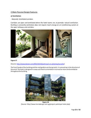 Page 23 of 32
2 Main PassiveDesign Features
a) Ventilation
- Naturally Ventilated corridors
Corridors are open and ventilated where the hotel rooms are, to promote natural ventilation.
Building is constantly ventilated, does not require much energy on air-conditioning system at
the open hallways and corridors.
Figure 17
[Source:http://www.dezeen.com/2013/10/10/parkroyal-on-pickering-by-woha]
The front facade of the buildingandthe roof gardensare facingnorth.It isprevailing inthe directionof
the wind.The hotel isdesignedinawaysuch that its orientationistoreceive more windventilation
throughoutthe building.
Figure 18
[Source: http://www.tierradesign.com.sg/project-parkroyal-hotel.php]
 