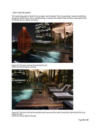 Page 26 of 32
- Open roof/ Sky garden
The swimming pool at level 5 has an open roof concept. This is to promote natural ventilation
along the whole floor. No air-conditioning is used on the whole floor and this saves quite a lot
of electricity as a whole annually.
Figure 19: The openroof swimmingpool/Jacuzzi
[Takenby:DexterNgYou Sheng]
Figure 20: The openroof swimmingdeckwhere guestwill be able toenjoythe nightviewof the city,
Hong LimPark.
[Takenby:DexterNgYou Sheng]
 