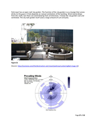 Page 27 of 32
Park royal has an open roof sky garden. The function of the sky garden is as a lounge that serves
drinks to the guest. It fully depends on natural ventilation of the building. Wind mainly blows
from the north, but there are wind blowing from all directions. It keeps the sky garden cool and
ventilated. The sky roof garden itself saves a large amount of sum annually.
Figure 21
[Source: http://cosmone.com/life/destination-and-travel/parkroyal-pickering#ad-image-15]
 