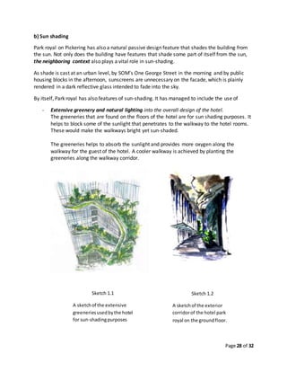 Page 28 of 32
b) Sun shading
Park royal on Pickering has also a natural passive design feature that shades the building from
the sun. Not only does the building have features that shade some part of itself from the sun,
the neighboring context also plays a vital role in sun-shading.
As shade is cast at an urban level, by SOM’s One George Street in the morning and by public
housing blocks in the afternoon, sunscreens are unnecessary on the facade, which is plainly
rendered in a dark reflective glass intended to fade into the sky.
By itself, Park royal has also features of sun-shading. It has managed to include the use of
- Extensive greenery and natural lighting into the overall design of the hotel.
The greeneries that are found on the floors of the hotel are for sun shading purposes. It
helps to block some of the sunlight that penetrates to the walkway to the hotel rooms.
These would make the walkways bright yet sun-shaded.
The greeneries helps to absorb the sunlight and provides more oxygen along the
walkway for the guest of the hotel. A cooler walkway is achieved by planting the
greeneries along the walkway corridor.
Sketch 1.1
A sketchof the extensive
greeneriesusedbythe hotel
for sun-shadingpurposes
Sketch 1.2
A sketchof the exterior
corridorof the hotel park
royal on the groundfloor.
 