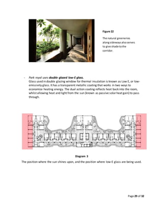 Page 29 of 32
- Park royal uses double glazed low-E glass.
Glass used in double glazing window for thermal insulation is known as Low E, or low-
emissivity glass. It has a transparent metallic coating that works in two ways to
economize heating energy. The dual action coating reflects heat back into the room,
whilst allowing heat and light from the sun (known as passive solar heat gain) to pass
through.
Diagram 3
The position where the sun shines upon, and the position where low-E glass are being used.
Figure 22
The natural greeneries
alongsidewaysalsoserves
to give shade tothe
corridor.
 