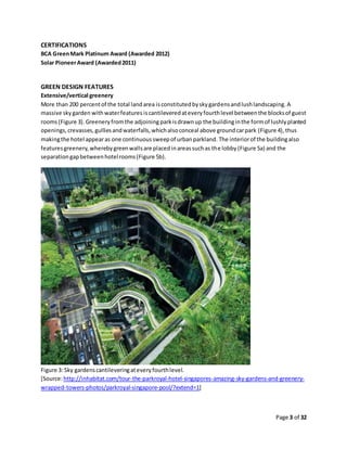 Page 3 of 32
CERTIFICATIONS
BCA GreenMark Platinum Award (Awarded 2012)
Solar PioneerAward (Awarded2011)
GREEN DESIGN FEATURES
Extensive/vertical greenery
More than 200 percentof the total landarea isconstitutedbyskygardensandlushlandscaping. A
massive skygarden withwaterfeatures iscantileveredateveryfourthlevel betweenthe blocksof guest
rooms(Figure 3).Greeneryfromthe adjoiningparkisdrawnup the buildinginthe formof lushlyplanted
openings,crevasses,gulliesandwaterfalls,whichalsoconceal above groundcarpark (Figure 4),thus
makingthe hotel appearas one continuoussweepof urbanparkland. The interiorof the buildingalso
featuresgreenery,wherebygreenwallsare placedinareassuchas the lobby (Figure 5a) and the
separationgapbetweenhotelrooms(Figure 5b).
Figure 3: Sky gardenscantileveringateveryfourthlevel.
[Source:http://inhabitat.com/tour-the-parkroyal-hotel-singapores-amazing-sky-gardens-and-greenery-
wrapped-towers-photos/parkroyal-singapore-pool/?extend=1]
 