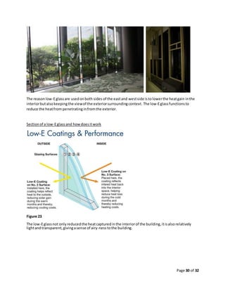 Page 30 of 32
The reasonlow-Eglassare usedonboth sides of the eastand westside istolowerthe heatgain inthe
interiorbutalsokeepingthe viewof the exteriorsurroundingcontext. The low-Eglassfunctionsto
reduce the heatfrom penetratinginfromthe exterior.
Sectionof a low-Eglassand howdoesitwork
Figure 23
The low-Eglassnot onlyreducedthe heatcapturedinthe interiorof the building,itisalsorelatively
lightandtransparent,givingasense of airy-nesstothe building.
 