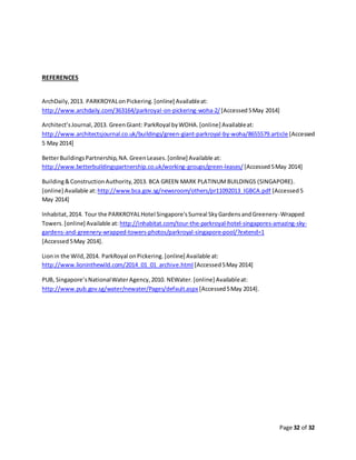 Page 32 of 32
REFERENCES
ArchDaily,2013. PARKROYALonPickering.[online] Availableat:
http://www.archdaily.com/363164/parkroyal-on-pickering-woha-2/ [Accessed5May 2014]
Architect’sJournal,2013. GreenGiant: ParkRoyal byWOHA.[online] Availableat:
http://www.architectsjournal.co.uk/buildings/green-giant-parkroyal-by-woha/8655579.article [Accessed
5 May 2014]
BetterBuildingsPartnership,NA.GreenLeases.[online] Available at:
http://www.betterbuildingspartnership.co.uk/working-groups/green-leases/ [Accessed5May 2014]
Building&ConstructionAuthority,2013. BCA GREEN MARK PLATINUMBUILDINGS (SINGAPORE).
[online] Available at: http://www.bca.gov.sg/newsroom/others/pr11092013_IGBCA.pdf [Accessed5
May 2014]
Inhabitat,2014. Tour the PARKROYALHotel Singapore'sSurreal SkyGardensandGreenery-Wrapped
Towers.[online] Available at: http://inhabitat.com/tour-the-parkroyal-hotel-singapores-amazing-sky-
gardens-and-greenery-wrapped-towers-photos/parkroyal-singapore-pool/?extend=1
[Accessed5May 2014].
Lionin the Wild,2014. ParkRoyal onPickering.[online] Available at:
http://www.lioninthewild.com/2014_01_01_archive.html [Accessed5May 2014]
PUB, Singapore’sNationalWaterAgency,2010. NEWater.[online] Availableat:
http://www.pub.gov.sg/water/newater/Pages/default.aspx [Accessed5May 2014].
 