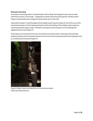 Page 5 of 32
Rainwater harvesting
A rainwaterharvestingsystemisimplementedinthe building.The skygardensalsoserve aswater
catchmentsand are ‘zeroenergy’ - irrigatedbyrainwaterharvesting,withagravity-feddripsystem
(Figure 7) poweredbysolarenergyfromphotovoltaiccellsonthe roof.
Harvestedrainwaterisusedthroughout the building’swaterfeatures(Figure 6).One of the usesof the
harvestedrainwaterisforthe wateringof plantswithinthe building.The building’sinteriorwallsare
comprisedpartiallyof greenwalls.The plantsonthe greenwallsare grownonsoil beddingheld
togetherbywire mesh(Figure 7).
Small tubesare connectedtothese wire meshframestoprovide aplant-wateringsystemwhereby
dropletsof waterwill be releasedontothe soil fromtime totime tokeepthe plantswell hydratedinthe
air-conditionedenvironment(Figure7).
Figure 6: Water feature atlobbythat use harvestedrainwater.
[Takenby:Wong Yoke Lin]
 