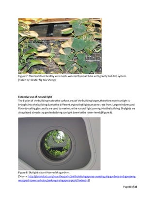 Page 6 of 32
Figure 7: Plantsand soil heldbywire mesh,wateredbysmall tube withgravity-feddripsystem.
[Takenby:DexterNgYou Sheng]
Extensive use of natural light
The E-planof the buildingmakesthe surface areaof the buildinglarger,therefore more sunlightis
broughtintothe buildingdue tothe differentanglesthatlightcanpenetrate from.Large windowsand
floor-to-ceilingglasswallsare usedtomaximize the natural lightcomingintothe building.Skylightsare
alsoplacedat each skygardento bringsunlightdowntothe lowerlevels(Figure8).
Figure 8: Skylightatcantileveredskygardens.
[Source:http://inhabitat.com/tour-the-parkroyal-hotel-singapores-amazing-sky-gardens-and-greenery-
wrapped-towers-photos/parkroyal-singapore-pool/?extend=1]
 
