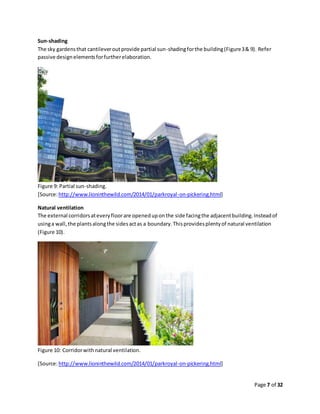 Page 7 of 32
Sun-shading
The sky gardensthat cantileveroutprovide partial sun-shadingforthe building(Figure3& 9). Refer
passive designelementsforfurtherelaboration.
Figure 9: Partial sun-shading.
[Source:http://www.lioninthewild.com/2014/01/parkroyal-on-pickering.html]
Natural ventilation
The external corridorsateveryfloorare openeduponthe side facingthe adjacentbuilding.Insteadof
usinga wall,the plantsalongthe sidesactas a boundary.Thisprovidesplentyof natural ventilation
(Figure 10).
Figure 10: Corridorwithnatural ventilation.
[Source:http://www.lioninthewild.com/2014/01/parkroyal-on-pickering.html]
 