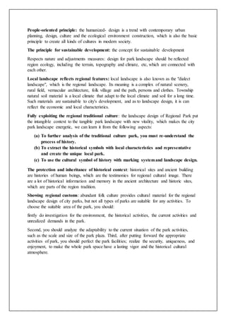 People-oriented principle: the humanized- design is a trend with contemporary urban
planning, design, culture and the ecological environment construction, which is also the basic
principle to create all kinds of cultures in modern society.
The principle for sustainable development: the concept for sustainable development
Respects nature and adjustments measures: design for park landscape should be reflected
region ecology, including the terrain, topography and climate, etc, which are connected with
each other.
Local landscape reflects regional features: local landscape is also known as the "dialect
landscape", which is the regional landscape. Its meaning is a complex of natural scenery,
rural field, vernacular architecture, folk village and the path, persons and clothes. Township
natural soil material is a local climate that adapt to the local climate and soil for a long time.
Such materials are sustainable to city's development, and as to landscape design, it is can
reflect the economic and local characteristics.
Fully exploiting the regional traditional culture: the landscape design of Regional Park put
the intangible context to the tangible park landscape with new vitality, which makes the city
park landscape energetic, we can learn it from the following aspects:
(a) To further analysis of the traditional culture park, you must re-understand the
process of history.
(b) To extract the historical symbols with local characteristics and representative
and create the unique local park.
(c) To use the cultural symbol of history with marking systemand landscape design.
The protection and inheritance of historical context: historical sites and ancient building
are histories of human beings, which are the testimonies for regional cultural image. There
are a lot of historical information and memory in the ancient architecture and historic sites,
which are parts of the region tradition.
Showing regional customs: abundant folk culture provides cultural material for the regional
landscape design of city parks, but not all types of parks are suitable for any activities. To
choose the suitable area of the park, you should:
firstly do investigation for the environment, the historical activities, the current activities and
unrealized demands in the park.
Second, you should analyze the adaptability to the current situation of the park activities,
such as the scale and size of the park plaza. Third, after putting forward the appropriate
activities of park, you should perfect the park facilities; realize the security, uniqueness, and
enjoyment, to make the whole park space have a lasting vigor and the historical cultural
atmosphere.
 