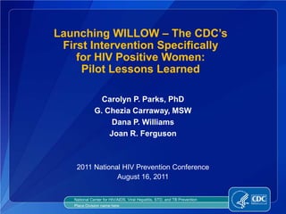Launching WILLOW – The CDC’s
 First Intervention Specifically
    for HIV Positive Women:
     Pilot Lessons Learned

                Carolyn P. Parks, PhD
              G. Chezia Carraway, MSW
                   Dana P. Williams
                  Joan R. Ferguson



    2011 National HIV Prevention Conference
                August 16, 2011


   National Center for HIV/AIDS, Viral Hepatitis, STD, and TB Prevention
   Place Division name here
 