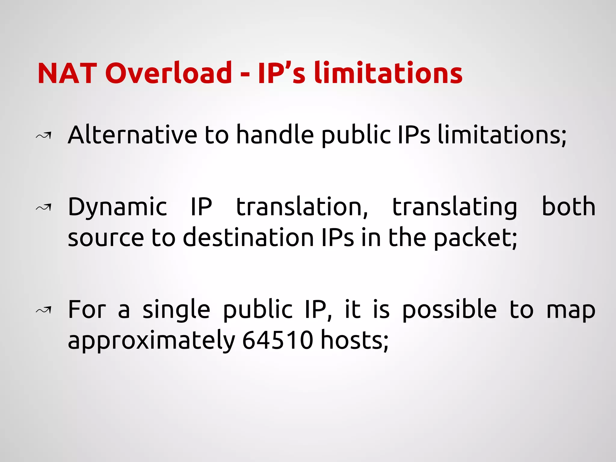 NAT Overload - IP’s limitations
↝ Alternative to handle public IPs limitations;
↝ Dynamic IP translation, translating both
source to destination IPs in the packet;
↝ For a single public IP, it is possible to map
approximately 64510 hosts;
 