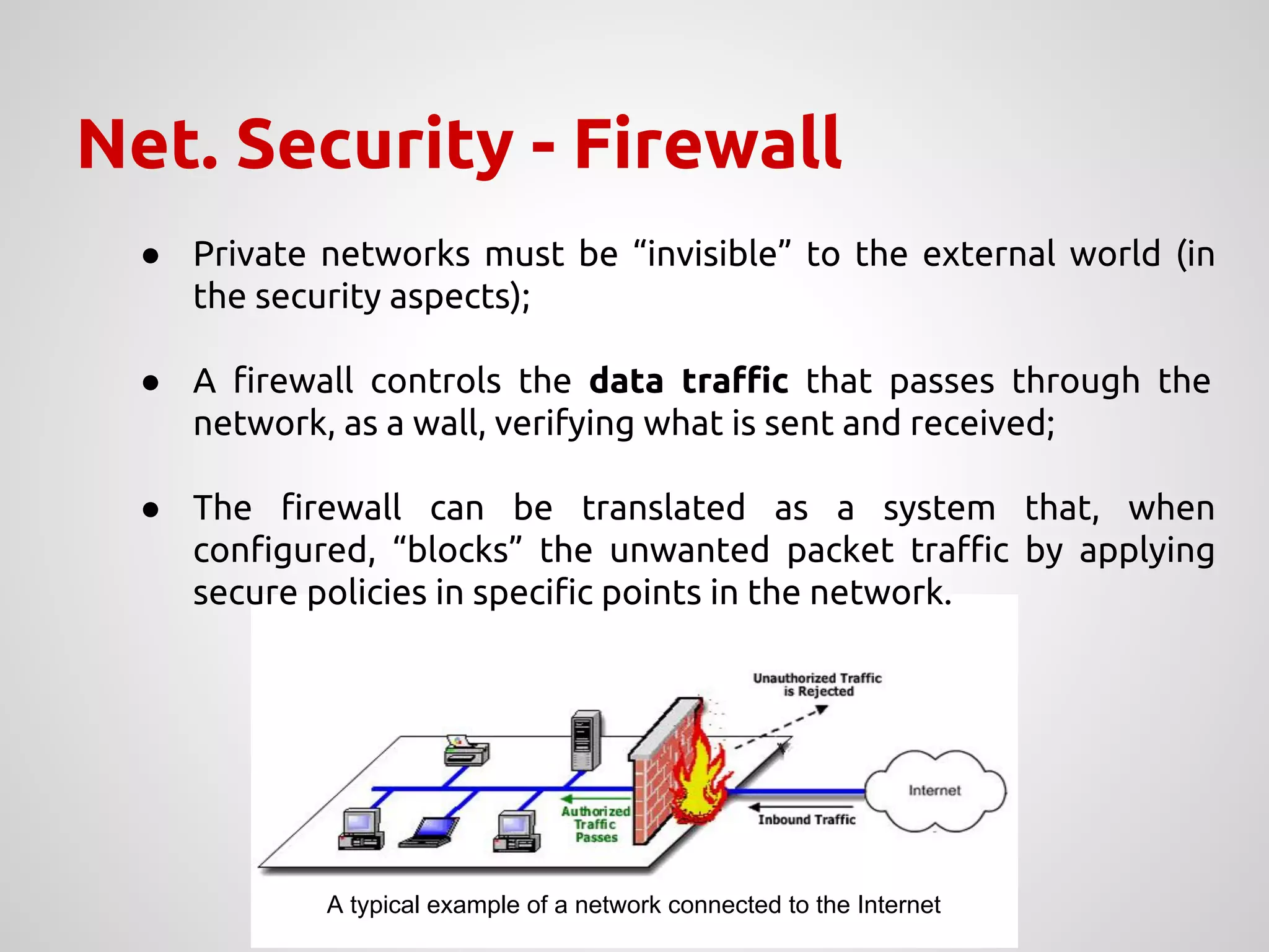 Net. Security - Firewall
● Private networks must be “invisible” to the external world (in
the security aspects);
● A firewall controls the data traffic that passes through the
network, as a wall, verifying what is sent and received;
● The firewall can be translated as a system that, when
configured, “blocks” the unwanted packet traffic by applying
secure policies in specific points in the network.
A typical example of a network connected to the Internet
 