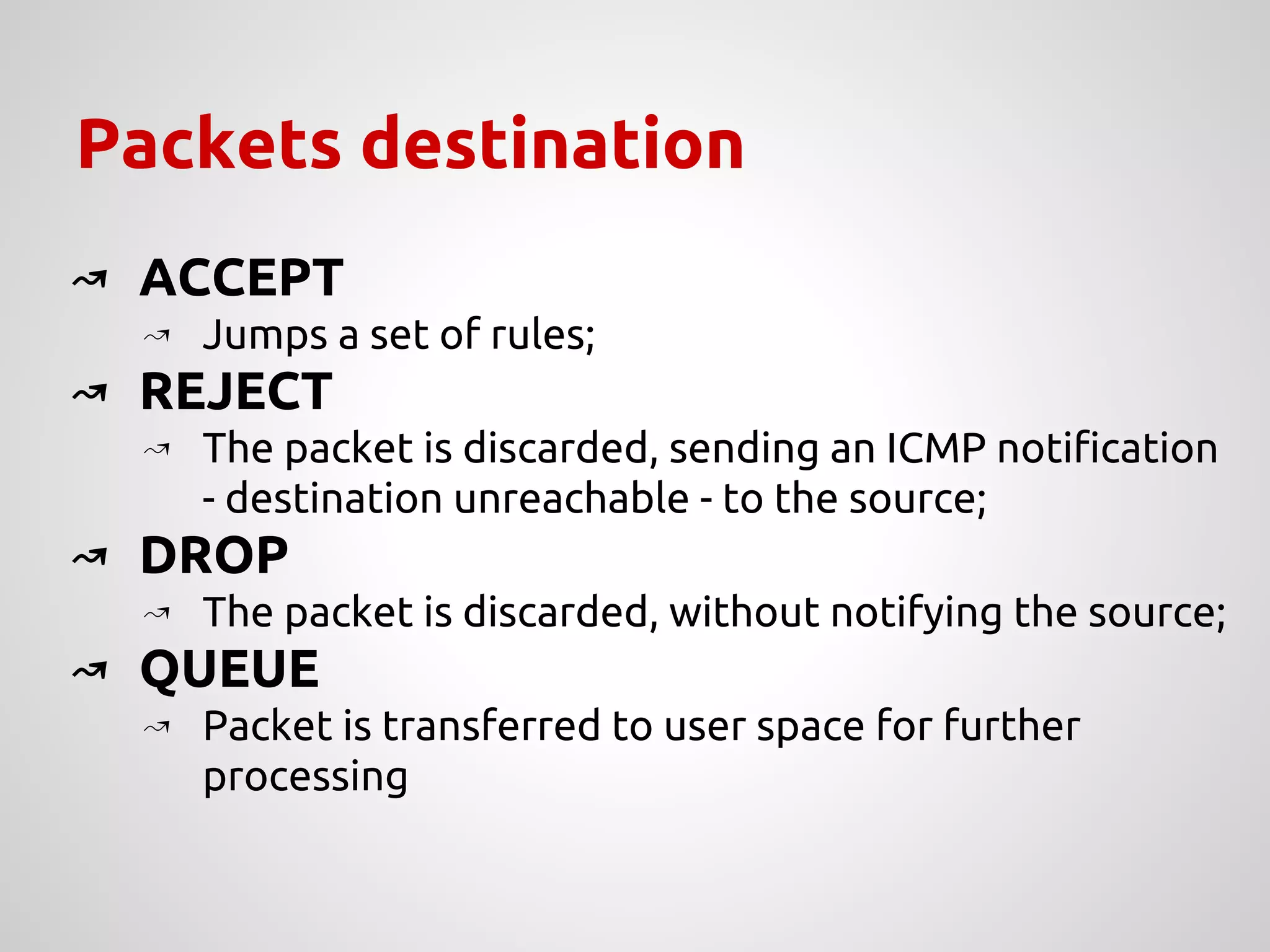 Packets destination
↝ ACCEPT
↝ Jumps a set of rules;
↝ REJECT
↝ The packet is discarded, sending an ICMP notification
- destination unreachable - to the source;
↝ DROP
↝ The packet is discarded, without notifying the source;
↝ QUEUE
↝ Packet is transferred to user space for further
processing
 