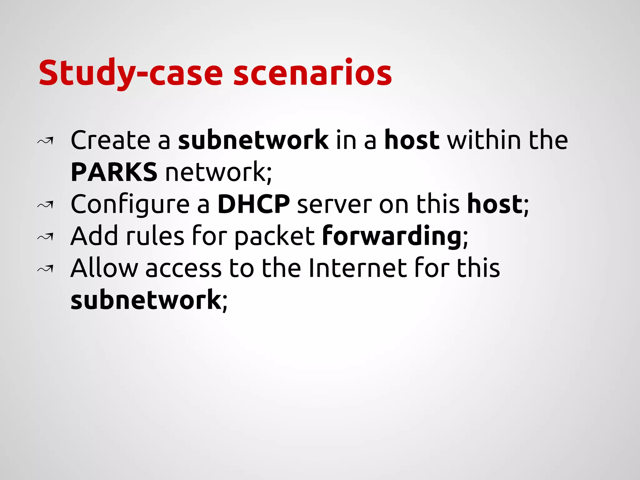 Study-case scenarios
↝ Create a subnetwork in a host within the
PARKS network;
↝ Configure a DHCP server on this host;
↝ Add rules for packet forwarding;
↝ Allow access to the Internet for this
subnetwork;
 