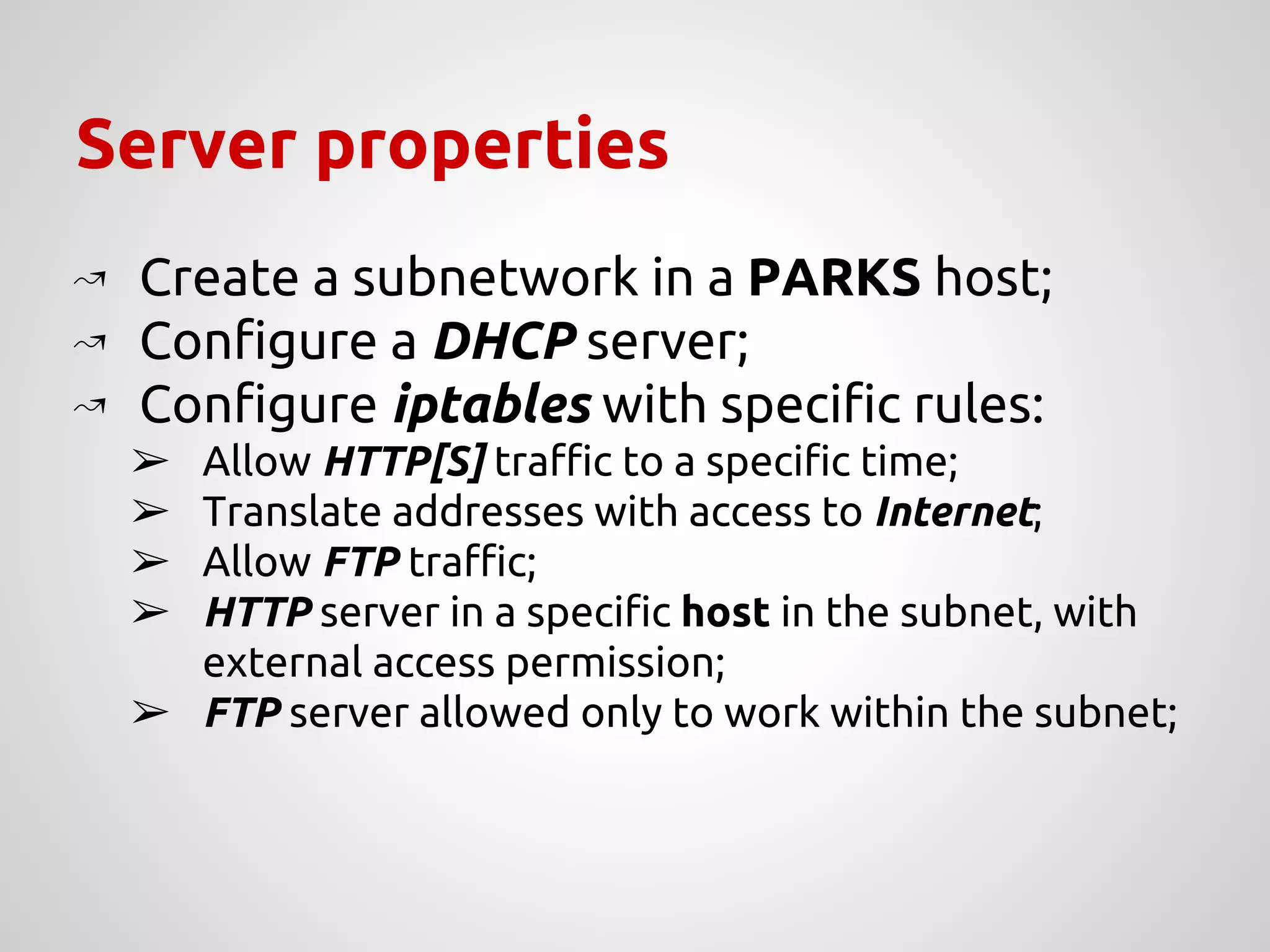 Server properties
↝ Create a subnetwork in a PARKS host;
↝ Configure a DHCP server;
↝ Configure iptables with specific rules:
➢ Allow HTTP[S] traffic to a specific time;
➢ Translate addresses with access to Internet;
➢ Allow FTP traffic;
➢ HTTP server in a specific host in the subnet, with
external access permission;
➢ FTP server allowed only to work within the subnet;
 