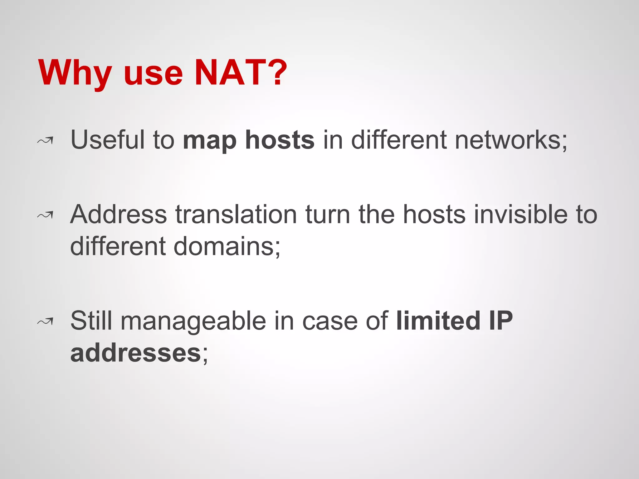 ↝ Useful to map hosts in different networks;
↝ Address translation turn the hosts invisible to
different domains;
↝ Still manageable in case of limited IP
addresses;
Why use NAT?
 