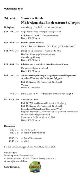 Veranstaltungen


24. Mai            Zentrum Barth
                   Niederdeutsches Bibelzentrum St. Jürgen
Ruheplatz:         Ausstellung „Naturbilder“ im Vinetamuseum
b42 7:00 Uhr       Vogelstimmenwanderung für Langschläfer
                   Ralf Schmidt (NABU Nordvorpommern)
                   Dauer: 100 Minuten
b43 9:15 Uhr       Impuls: Vineta-Museum
                   Chris Bokemeyer-Siems & Ulrike Rentz (Nationalparkamt)
b44 9:30 Uhr       (Sich) ein Bild machen – Kunst und Natur
                   Dr. Gerd Albrecht (Vineta-Museum)
                   Ausstellungsführung
                   Dauer: 100 Minuten
b45 9:45 Uhr       Pﬂanzen in der christlich-abendländischen Kultur
                   Christian und Anette Lukesch
                   Dauer: 100 Minuten
b46 11:30 Uhr      Naturschutzbegründung in Vergangenheit und Gegenwart:
                   zwischen Wissenschaft, Ethik und Religion
                   Prof. Dr. Konrad Ott (Universität Greifswald)
                   Vortrag
                   Dauer: 100 Minuten

    13:15 Uhr      Mittagessen im Niederdeutschen Bibelzentrum möglich

b 47 14:00 Uhr Abschlusspodium
                   Prof. Dr. Willfried Janssen (Universität Flensburg)
                   Prof. Dr. Konrad Ott (Universität Greifswald)
                   Lukas Laux (Nationalpark Bayerischer Wald)
                   Siegfried Brosowski (Amtsleiter Nationalparkamt Vorpommern)
                   und Umweltbildungsstammtisch
                   Moderation: Dr. Martin Haufe, NDR
                   Dauer: 100 Minuten

Busshuttle:
      8:30 Uhr     ab Wieck/ Arche
      9:10 Uhr     an Barth/Vineta-Museum

     15:45 Uhr     ab Barth/Bibelzentrum
     16:15 Uhr     an Wieck

Für alle Veranstaltungen ist eine Anmeldung erforderlich.

Veranstalter:
Nationalparkamt Vorpommern
in Zusammenarbeit mit dem Umweltbildungsstammtisch
Änderungen vorbehalten

Gefördert durch:
 
