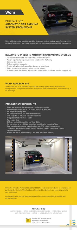 APPLICATIONS
APARTMENT BLOCKS | OFFICE BUILDINGS AND BUSINESS PREMISES | UNDERGROUND GARAGES
MULTI-STOREY CAR PARKS | HOTELS | CAR DEALERS, RENTAL CAR COMPANIES
To explore Wohr's extensive range of
automated car parking systems
visit w w w. wo h r p a r k i n g . i n
Wohr
PARKSAFE 582:
AUTOMATIC CAR PARKING
SYSTEM FROM WOHR
SYSTEM FROM WOHR
REASONS TO INVEST IN AUTOMATIC CAR PARKING SYSTEMS
• Vehicles can be stored & retrieved without human intervention
• Achieve significantly higher automobile density within the facility
• Conserve open space
• Reduce expensive excavation
• Greater safety from theft, vandalism, damage to parked cars
• Safety for patrons as no direct access into the 'garage'.
• No lonely ramps & staircases which present opportunities for thieves, vandals, muggers, etc.
WOHR PARKSAFE 582
The Parksafe 582 is an automatically controlled parking system with a vertical lift and
storage shelves arranged on both sides. Designed for small footprint areas, it can extend up to
50 levels high.
PARKSAFE 582 HIGHLIGHTS
Wohr also offers the Parksafe 580, 583 and 585 for customers interested in an automated car
parking system in India. Wohr has been a leader and trendsetter in car parking systems for
over six decades.
Consult Wohr with your car parking challenges for the most cost-effective, reliable and
durable solution.
With rapidly increasing populations and bursting urban centres, parking space for the growing
number of vehicles is a real concern. Automatic car parking systems are a highly viable option.
• Tower and/or pit version with central transfer area possible
• Multiple row arrangement of 2 to 3 rows next to the vertical lift
• No ramps and driving lanes
• No costly illumination and ventilation necessary
• Well adaptable to individual project requirements
• Integration of a turntable is possible
• Fast access time
• Different car heights possible, e.g. Vans, SUVs
• For car weight up to 2,500 kg, higher load possible after consulting Wohr
• Easy operation with several control options, e.g. RFID chip or remote control
• Suitable for residential and office building, for public parking, car-sharing, car-rent,
car-service centres
• Follows the idea of "Green-Parking": less area, less traffic, less CO2
 