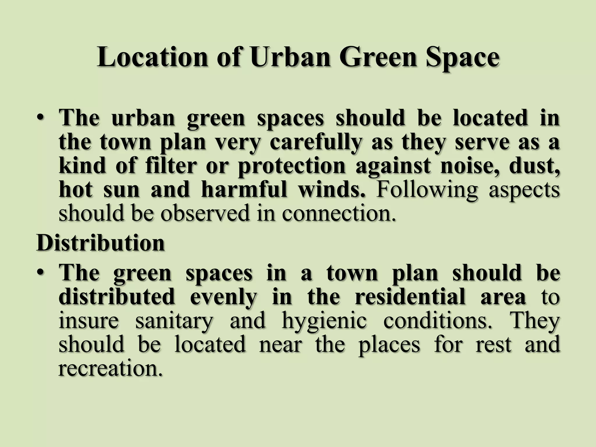 Location of Urban Green Space
• The urban green spaces should be located in
the town plan very carefully as they serve as a
kind of filter or protection against noise, dust,
hot sun and harmful winds. Following aspects
should be observed in connection.
Distribution
• The green spaces in a town plan should be
distributed evenly in the residential area to
insure sanitary and hygienic conditions. They
should be located near the places for rest and
recreation.
 