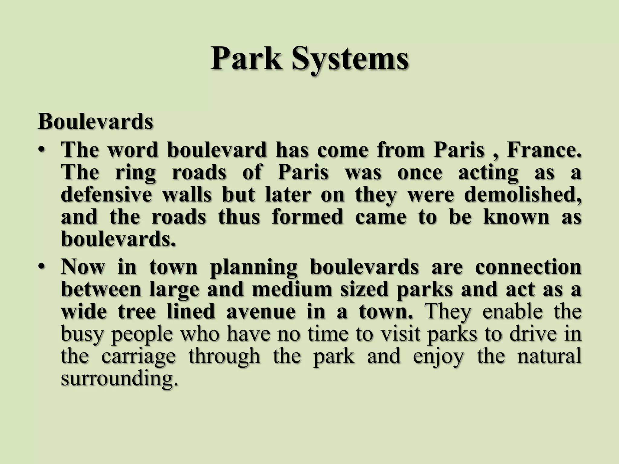 Park Systems
Boulevards
• The word boulevard has come from Paris , France.
The ring roads of Paris was once acting as a
defensive walls but later on they were demolished,
and the roads thus formed came to be known as
boulevards.
• Now in town planning boulevards are connection
between large and medium sized parks and act as a
wide tree lined avenue in a town. They enable the
busy people who have no time to visit parks to drive in
the carriage through the park and enjoy the natural
surrounding.
 