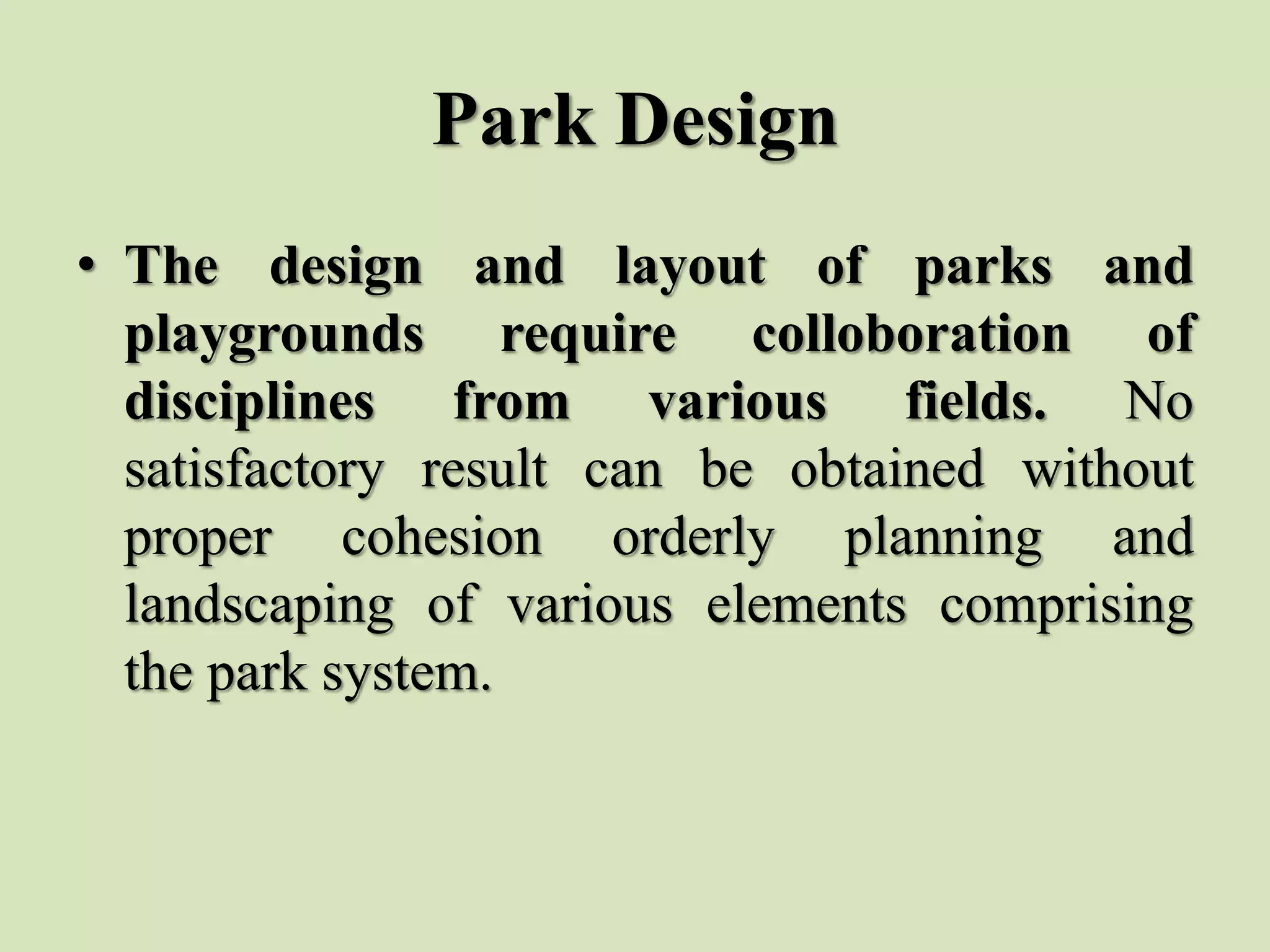 Park Design
• The design and layout of parks and
playgrounds require colloboration of
disciplines from various fields. No
satisfactory result can be obtained without
proper cohesion orderly planning and
landscaping of various elements comprising
the park system.
 